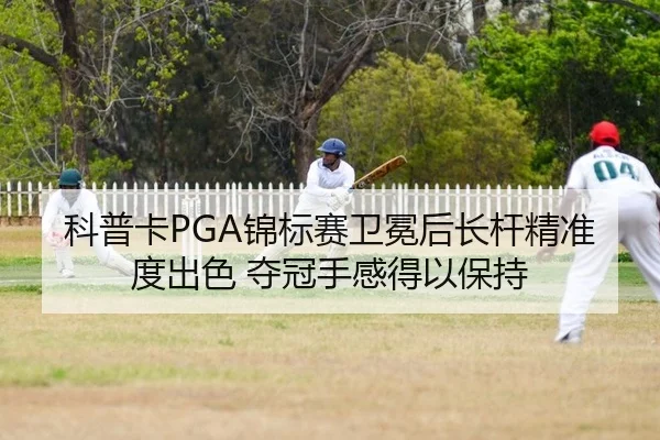 科普卡PGA锦标赛卫冕后长杆精准度出色 夺冠手感得以保持